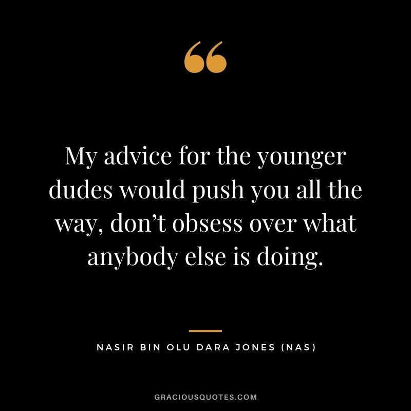 My advice for the younger dudes would push you all the way, don’t obsess over what anybody else is doing.
