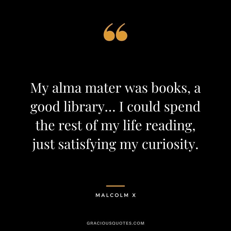 My alma mater was books, a good library… I could spend the rest of my life reading, just satisfying my curiosity. - Malcolm X