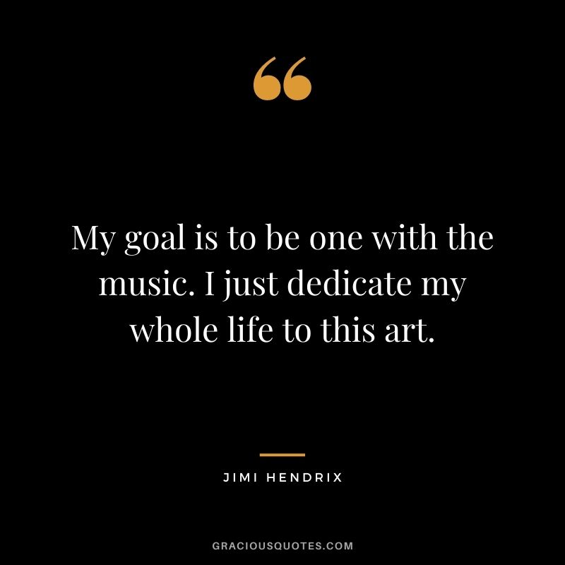 My goal is to be one with the music. I just dedicate my whole life to this art.