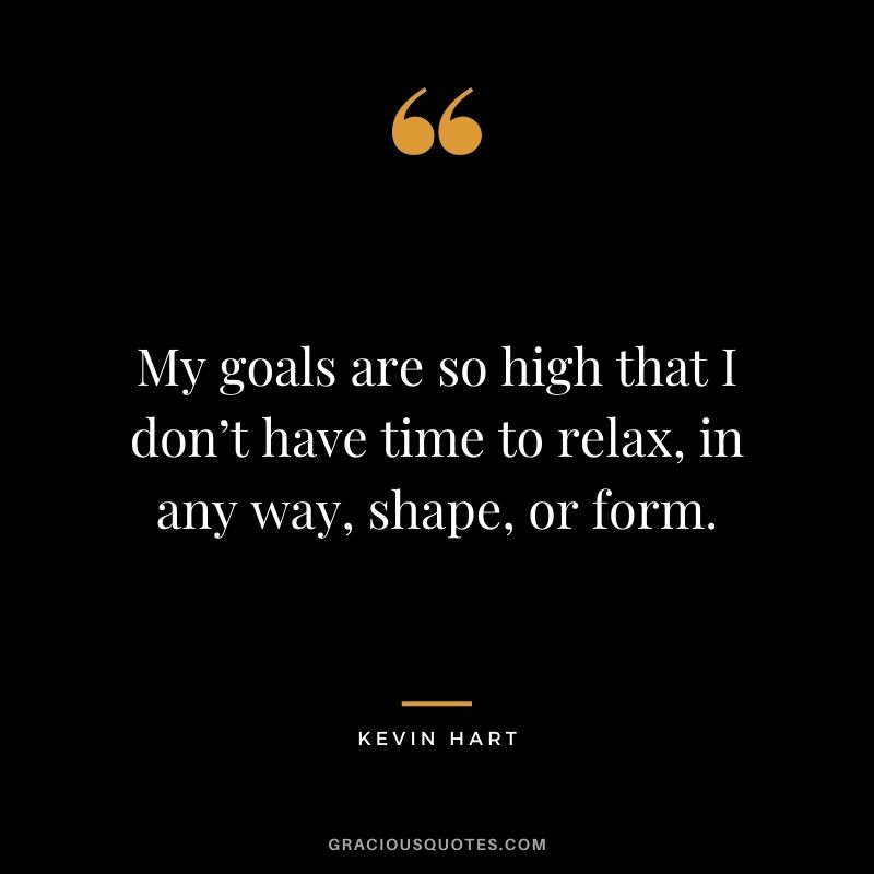 My goals are so high that I don’t have time to relax, in any way, shape, or form.
