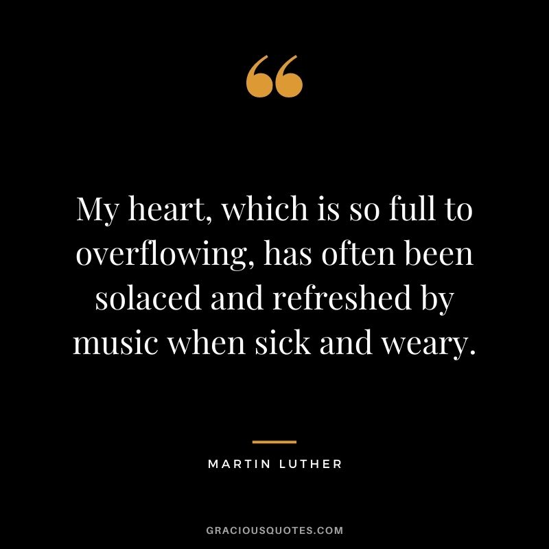 My heart, which is so full to overflowing, has often been solaced and refreshed by music when sick and weary.