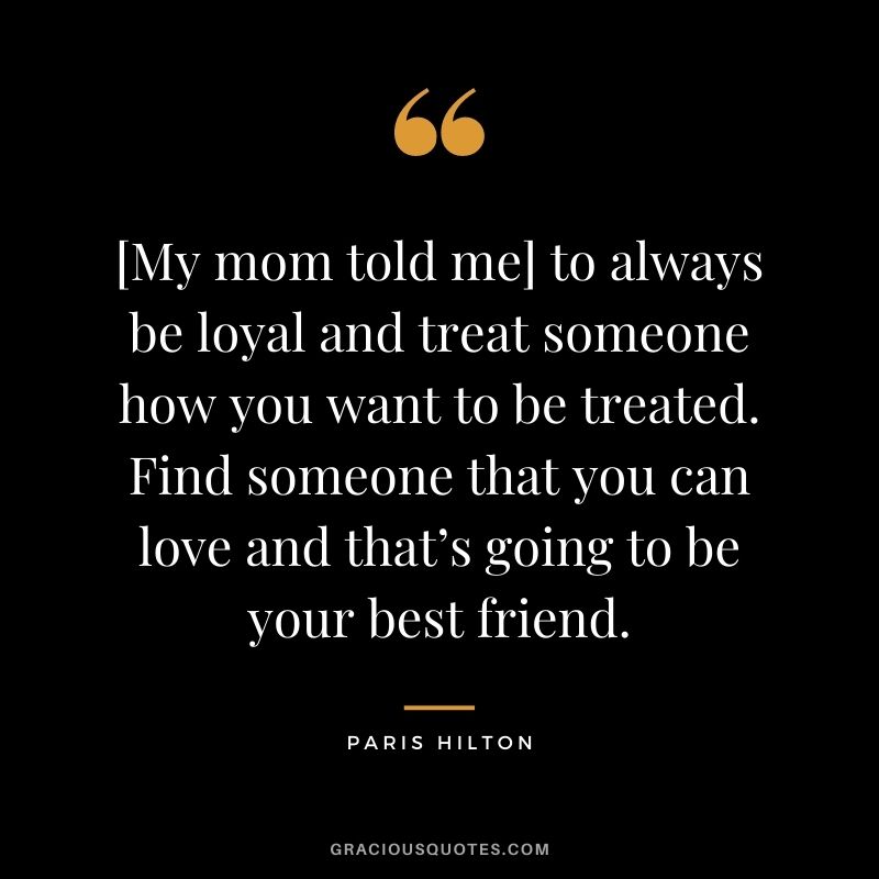 [My mom told me] to always be loyal and treat someone how you want to be treated. Find someone that you can love and that’s going to be your best friend. — Paris Hilton