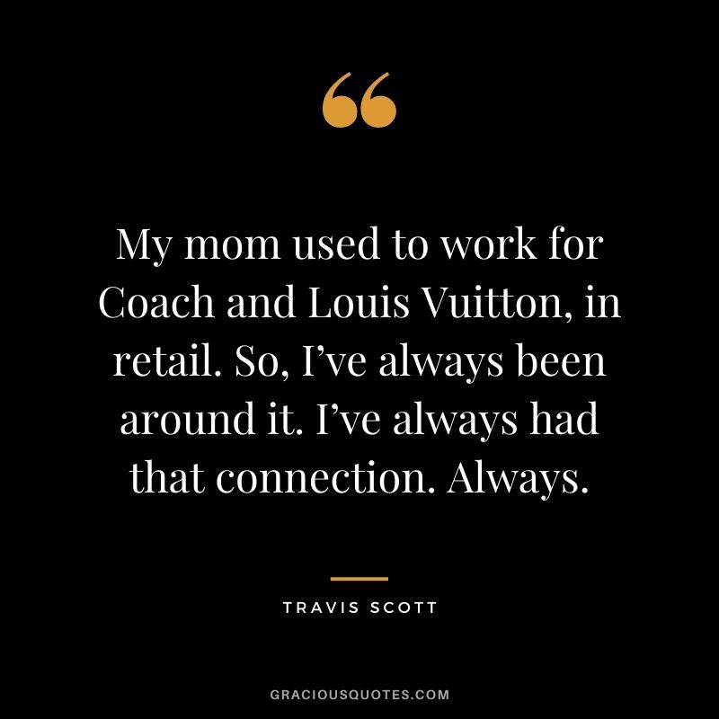 My mom used to work for Coach and Louis Vuitton, in retail. So, I’ve always been around it. I’ve always had that connection. Always.