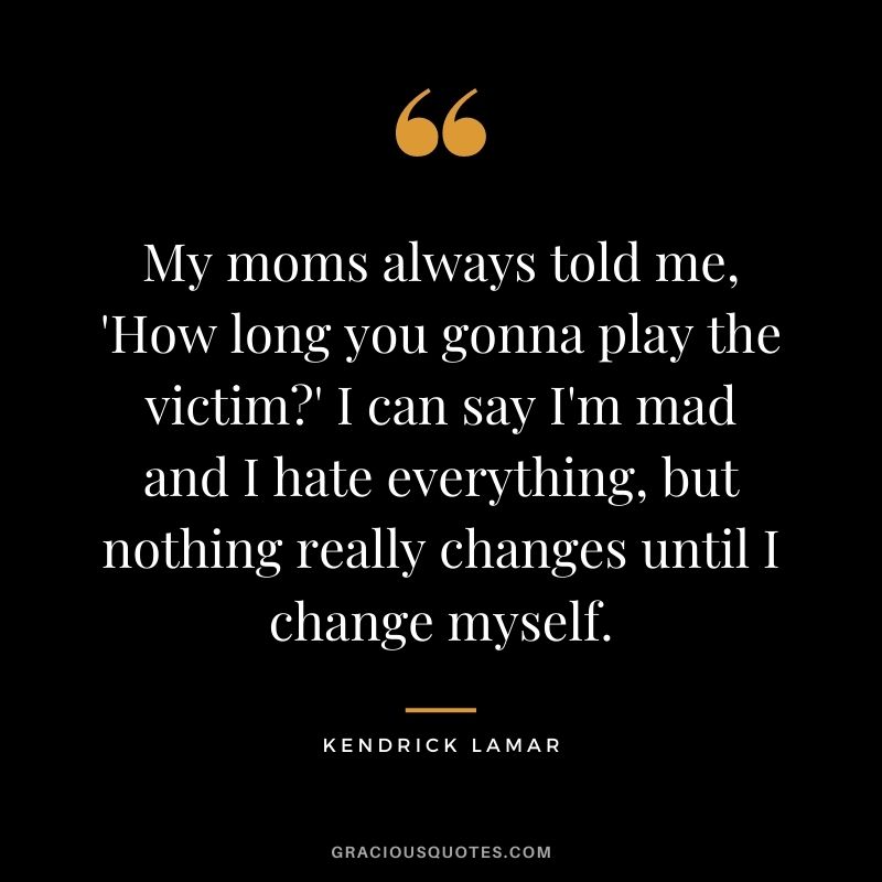 My moms always told me, 'How long you gonna play the victim' I can say I'm mad and I hate everything, but nothing really changes until I change myself.