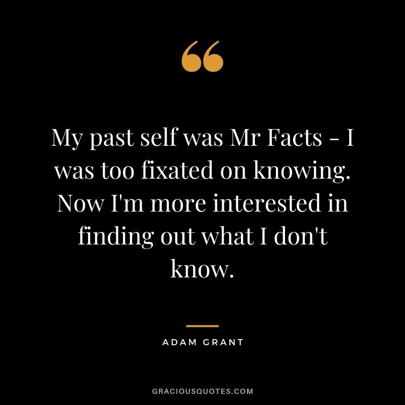 My past self was Mr Facts - I was too fixated on knowing. Now I'm more interested in finding out what I don't know.