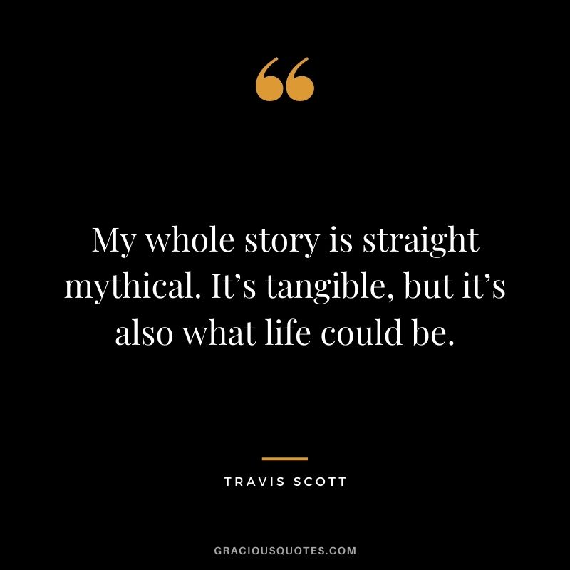 My whole story is straight mythical. It’s tangible, but it’s also what life could be.