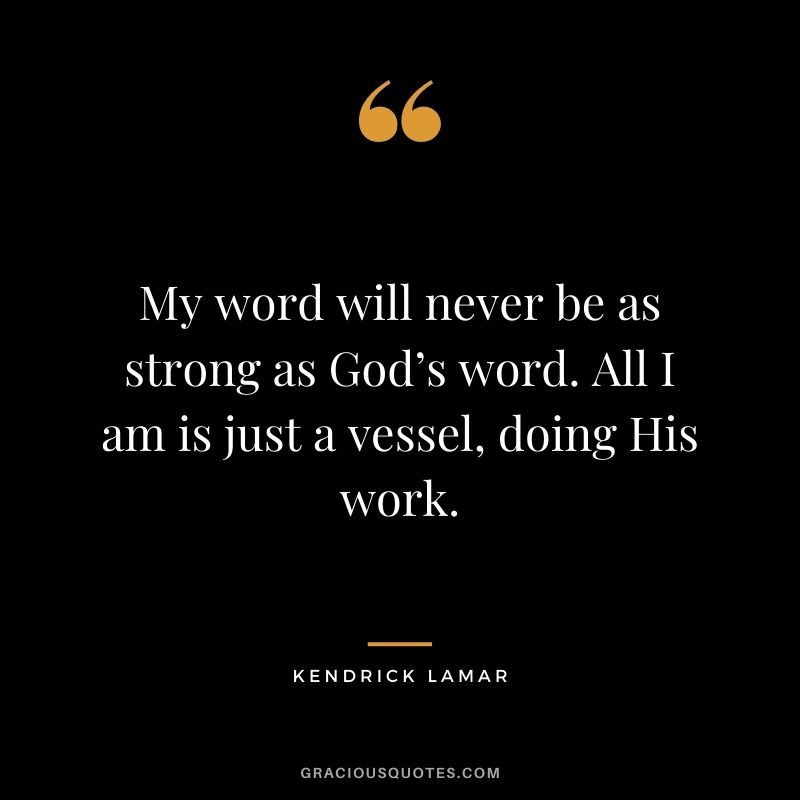 My word will never be as strong as God’s word. All I am is just a vessel, doing His work.