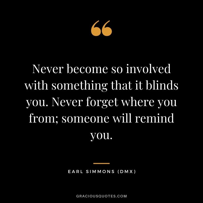 Never become so involved with something that it blinds you. Never forget where you from; someone will remind you.