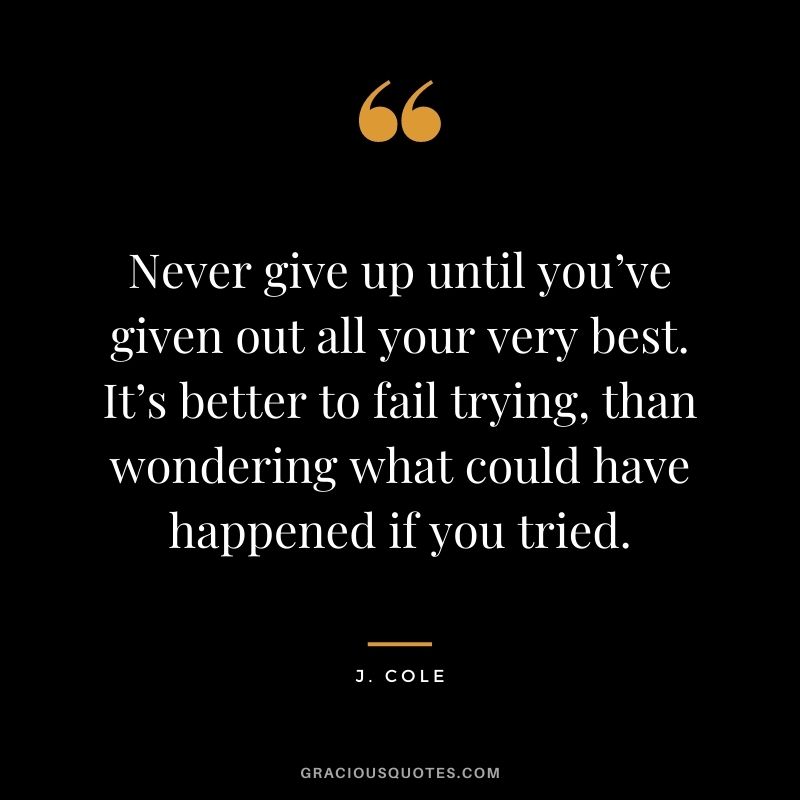 Never give up until you’ve given out all your very best. It’s better to fail trying, than wondering what could have happened if you tried.
