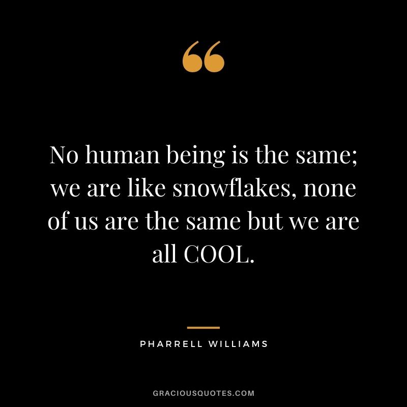 No human being is the same; we are like snowflakes, none of us are the same but we are all COOL.