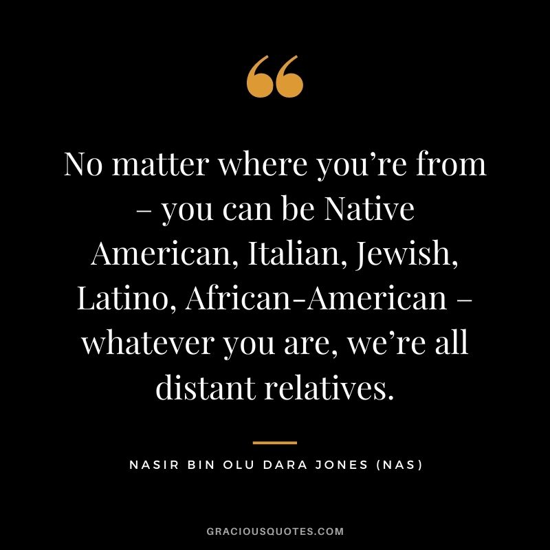 No matter where you’re from – you can be Native American, Italian, Jewish, Latino, African-American – whatever you are, we’re all distant relatives.