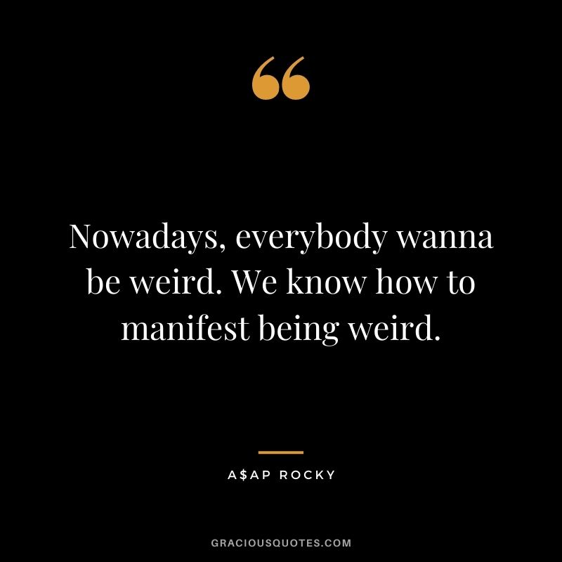 Nowadays, everybody wanna be weird. We know how to manifest being weird.