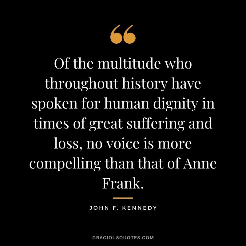 Of the multitude who throughout history have spoken for human dignity in times of great suffering and loss, no voice is more compelling than that of Anne Frank. ‒ John F. Kennedy