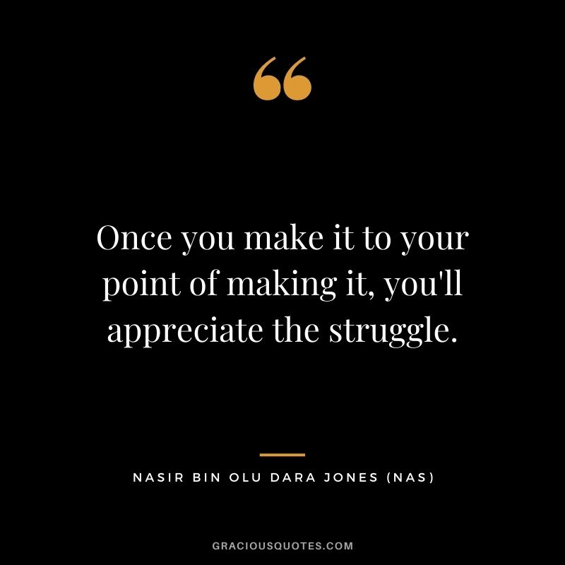Once you make it to your point of making it, you'll appreciate the struggle.