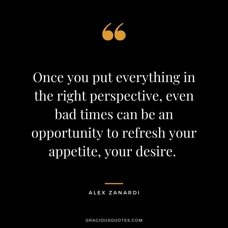 Once you put everything in the right perspective, even bad times can be an opportunity to refresh your appetite, your desire. - Alex Zanardi