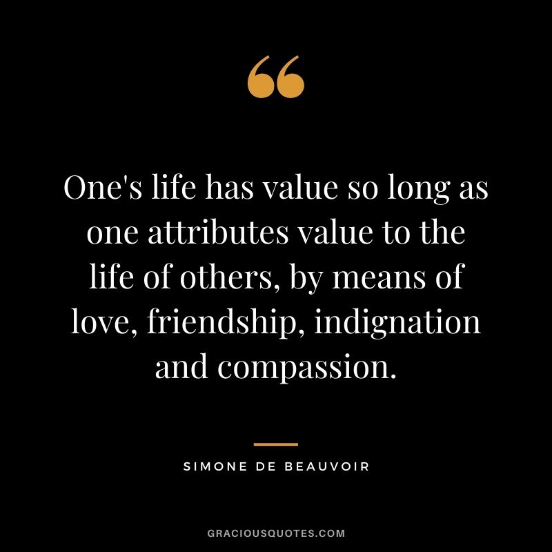 One's life has value so long as one attributes value to the life of others, by means of love, friendship, indignation and compassion. ‒ Simone de Beauvoir