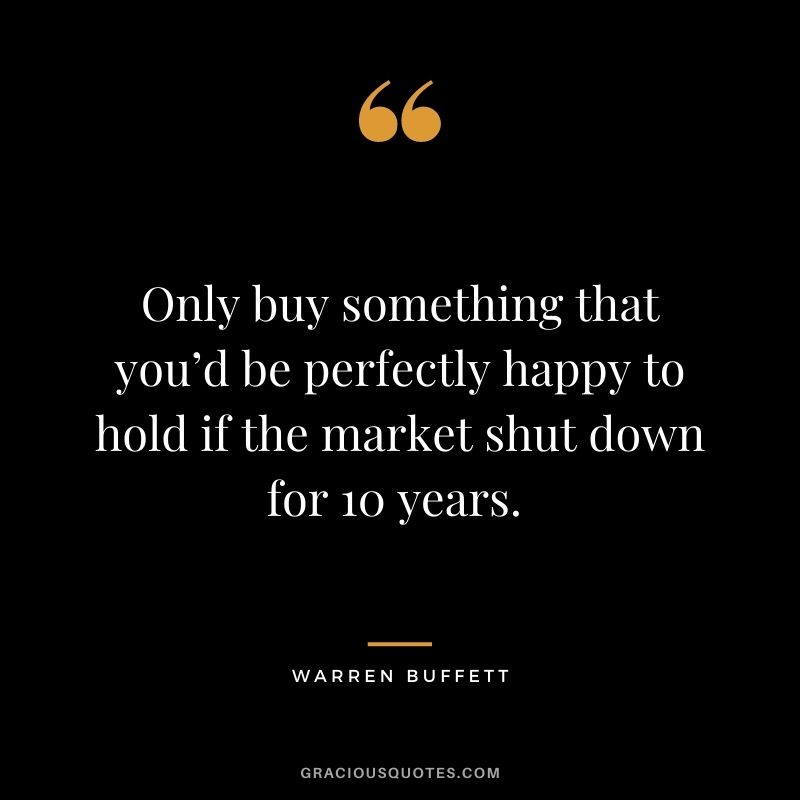 Only buy something that you’d be perfectly happy to hold if the market shut down for 10 years. - Warren Buffett