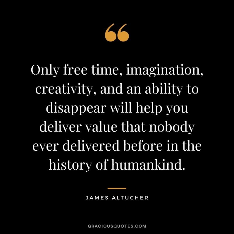 Only free time, imagination, creativity, and an ability to disappear will help you deliver value that nobody ever delivered before in the history of humankind.
