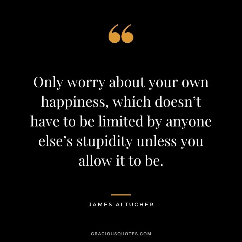 Only worry about your own happiness, which doesn’t have to be limited by anyone else’s stupidity unless you allow it to be.