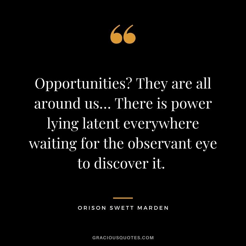 Opportunities? They are all around us… There is power lying latent everywhere waiting for the observant eye to discover it. – Orison Swett Marden