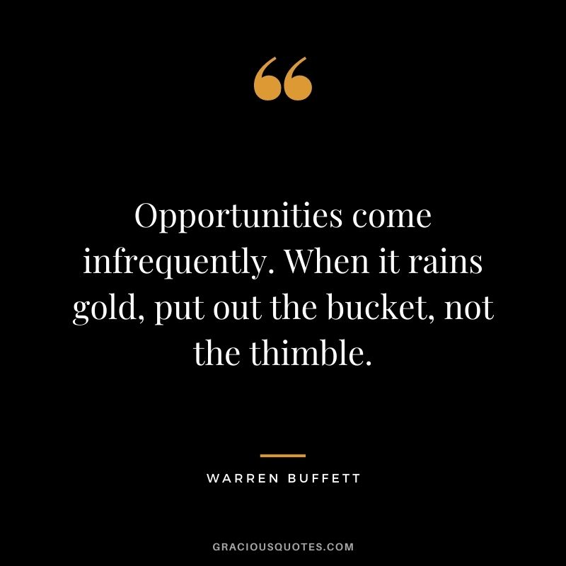 Opportunities come infrequently. When it rains gold, put out the bucket, not the thimble. - Warren Buffett
