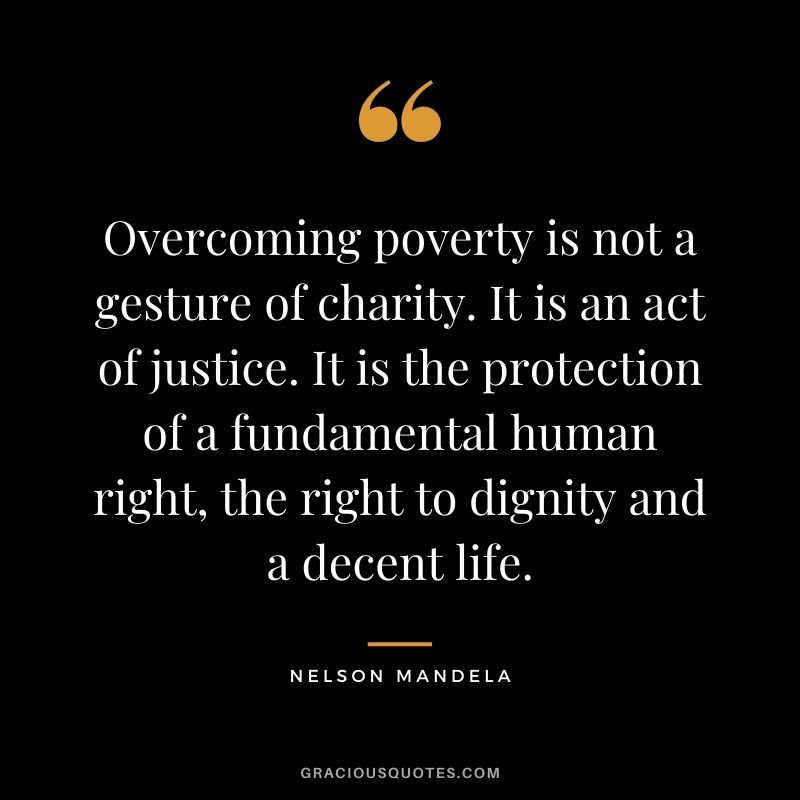 Overcoming poverty is not a gesture of charity. It is an act of justice. It is the protection of a fundamental human right, the right to dignity and a decent life. – Nelson Mandela