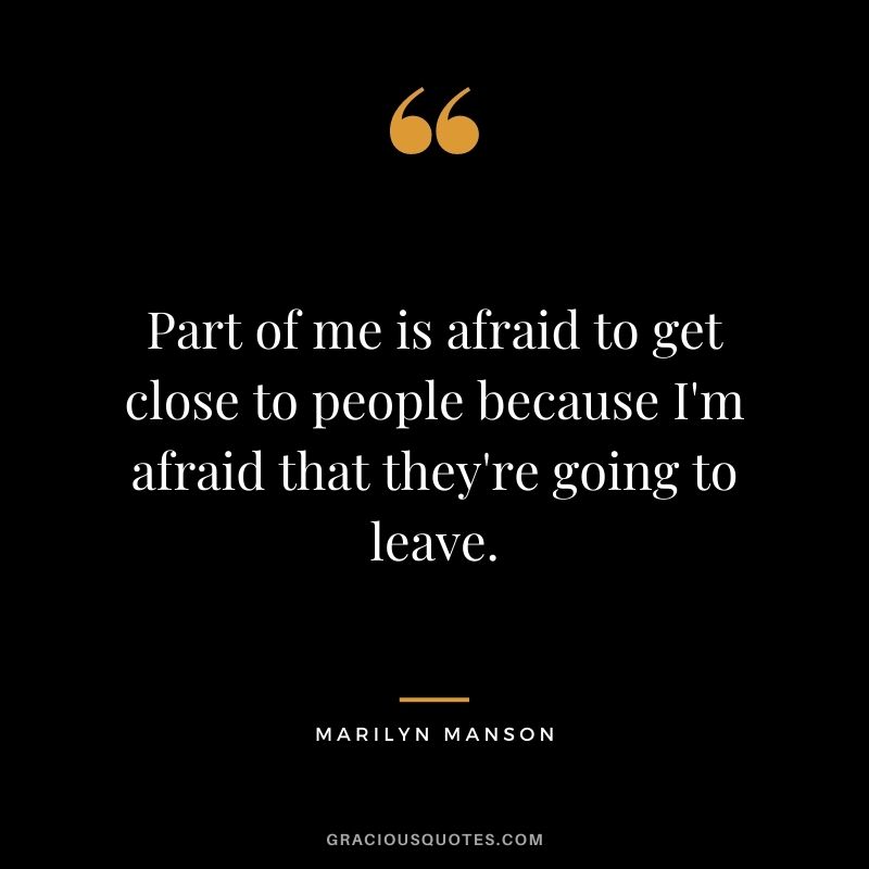 Part of me is afraid to get close to people because I'm afraid that they're going to leave.