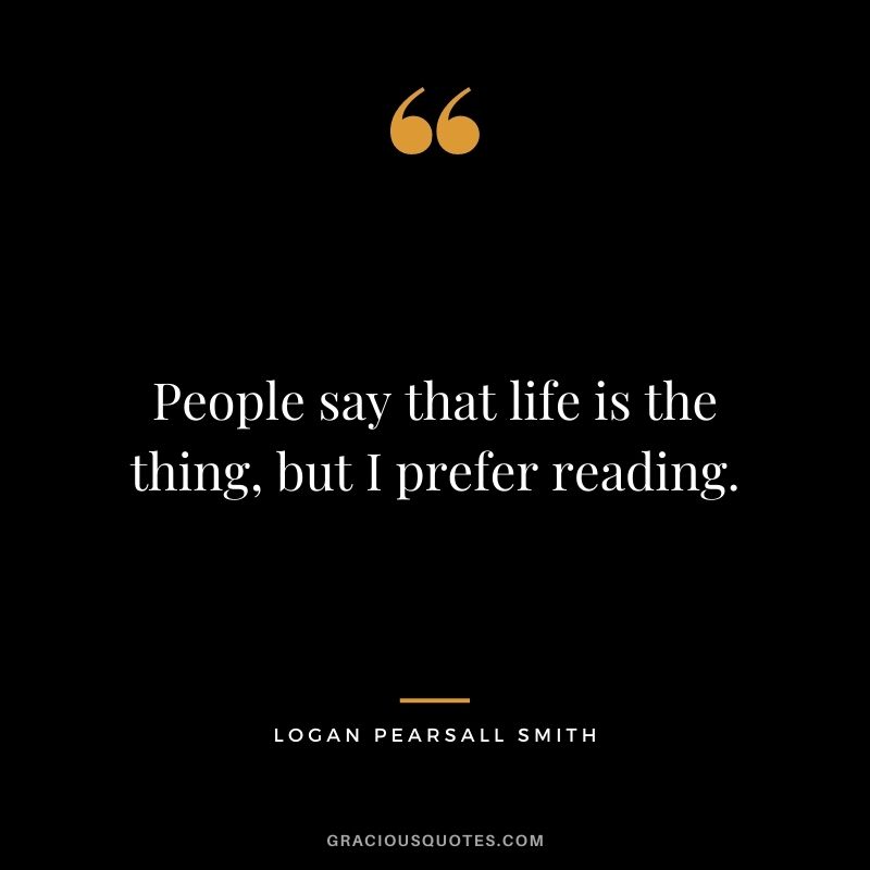 People say that life is the thing, but I prefer reading. — Logan Pearsall Smith