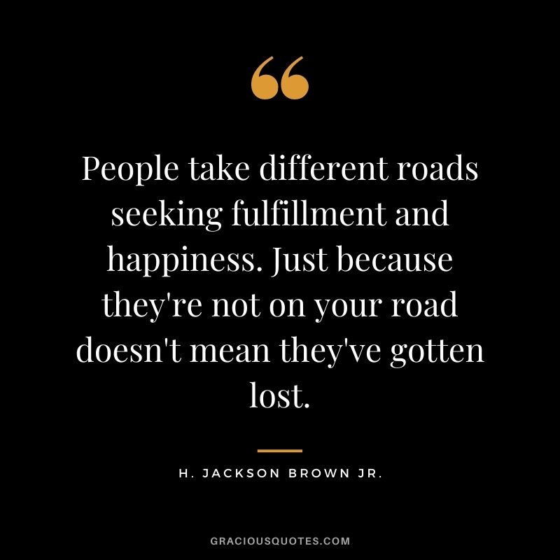 People take different roads seeking fulfillment and happiness. Just because they're not on your road doesn't mean they've gotten lost.