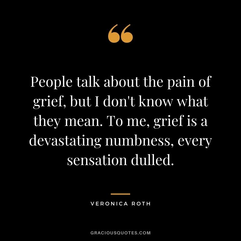 People talk about the pain of grief, but I don't know what they mean. To me, grief is a devastating numbness, every sensation dulled.
