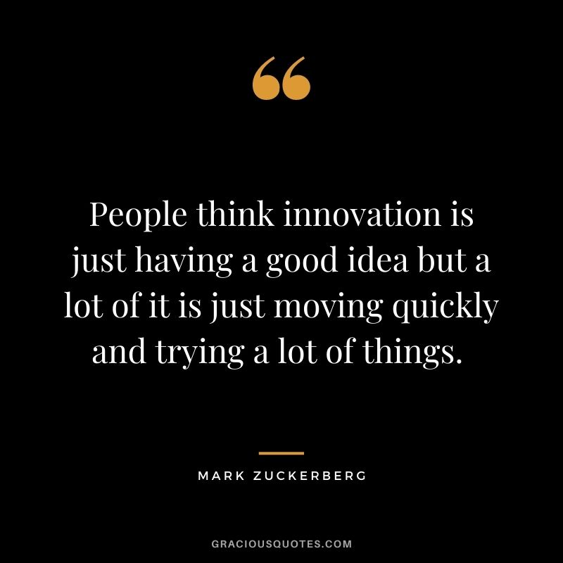 People think innovation is just having a good idea but a lot of it is just moving quickly and trying a lot of things. - Mark Zuckerberg