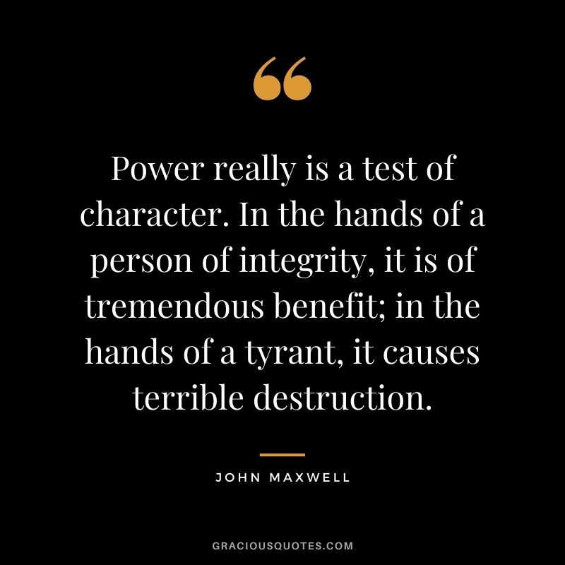 Power really is a test of character. In the hands of a person of integrity, it is of tremendous benefit; in the hands of a tyrant, it causes terrible destruction. - John Maxwell