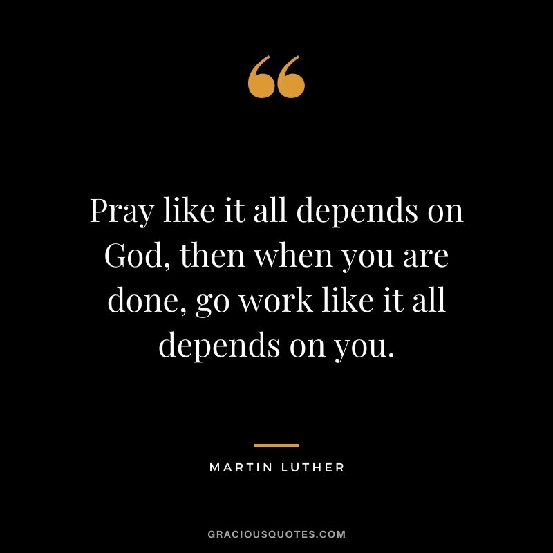 Pray like it all depends on God, then when you are done, go work like it all depends on you.