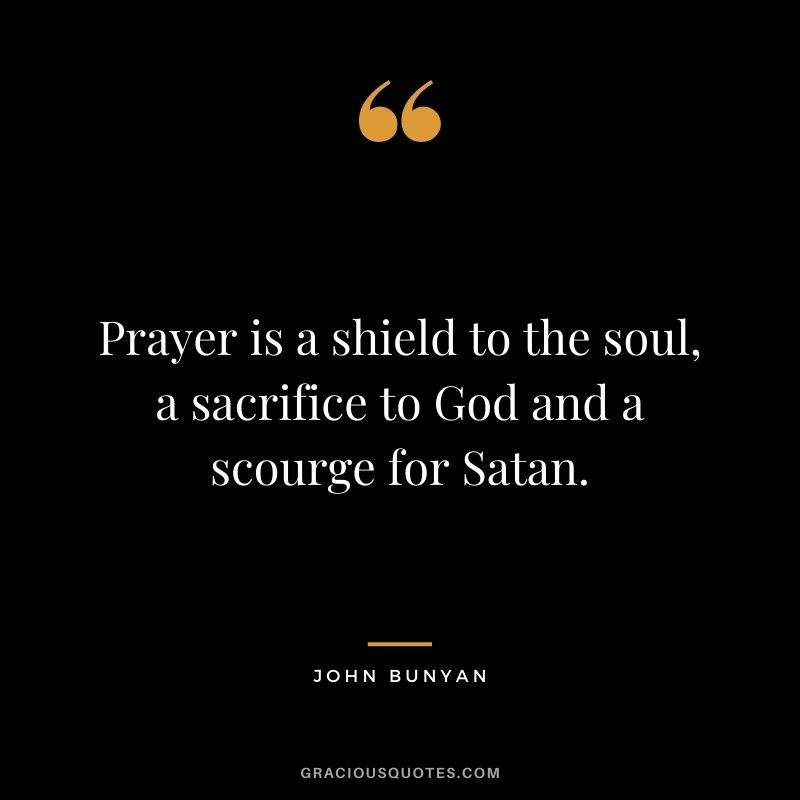 Prayer is a shield to the soul, a sacrifice to God and a scourge for Satan. - John Bunyan