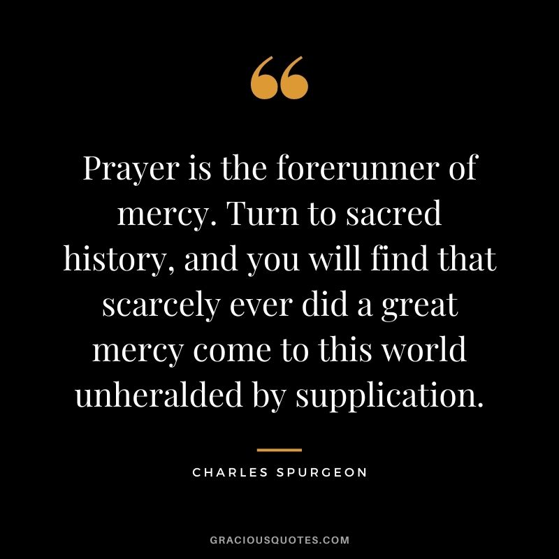 Prayer is the forerunner of mercy. Turn to sacred history, and you will find that scarcely ever did a great mercy come to this world unheralded by supplication. - Charles Spurgeon