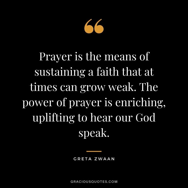 Prayer is the means of sustaining a faith that at times can grow weak. The power of prayer is enriching, uplifting to hear our God speak. - Greta Zwaan