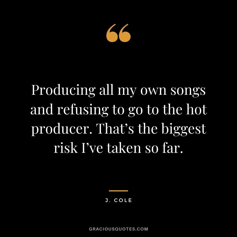 Producing all my own songs and refusing to go to the hot producer. That’s the biggest risk I’ve taken so far.