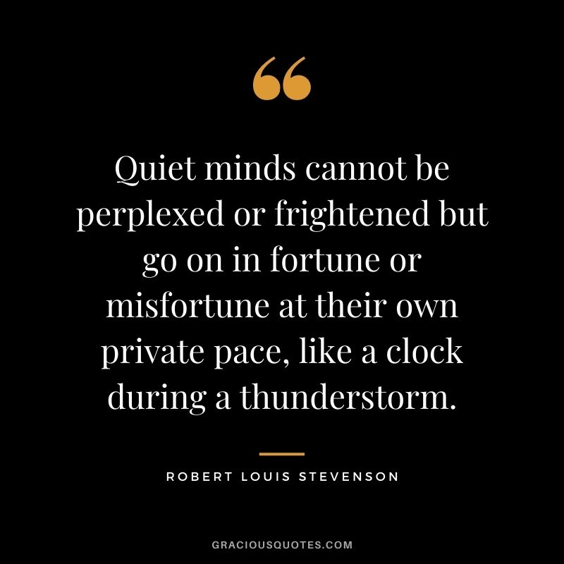 Quiet minds cannot be perplexed or frightened but go on in fortune or misfortune at their own private pace, like a clock during a thunderstorm.