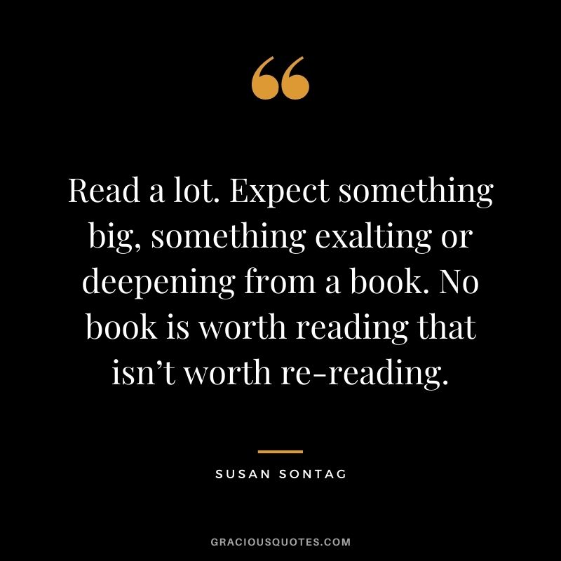 Read a lot. Expect something big, something exalting or deepening from a book. No book is worth reading that isn’t worth re-reading. – Susan Sontag
