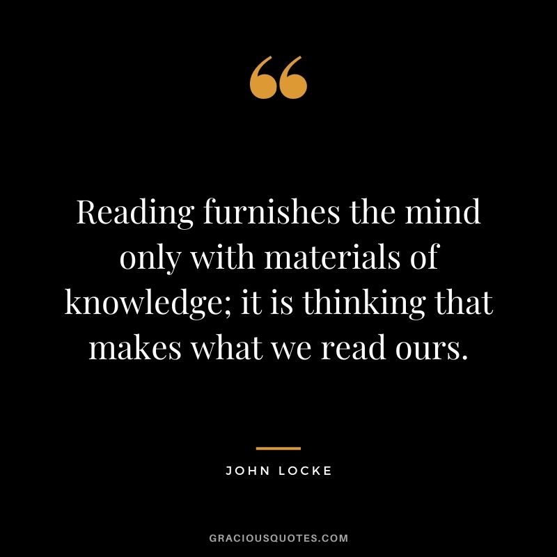 Reading furnishes the mind only with materials of knowledge; it is thinking that makes what we read ours. – John Locke