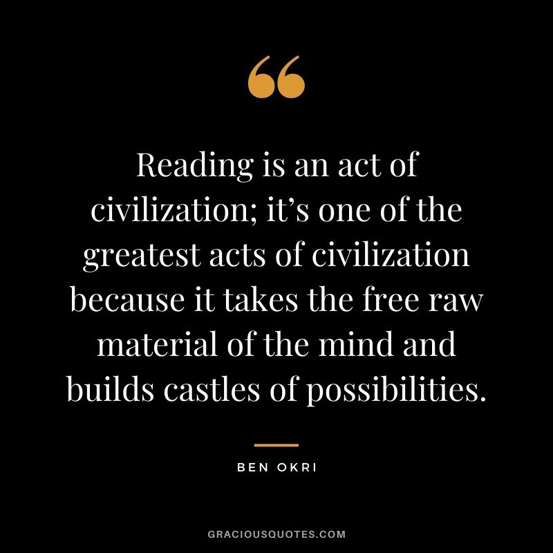 Reading is an act of civilization; it’s one of the greatest acts of civilization because it takes the free raw material of the mind and builds castles of possibilities. — Ben Okri