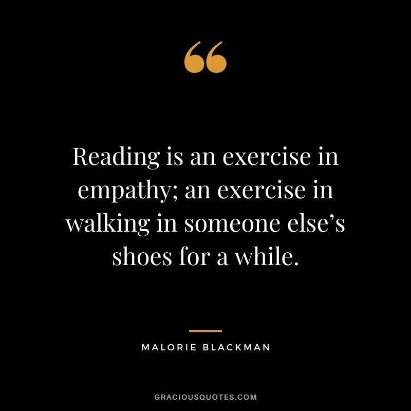 Reading is an exercise in empathy; an exercise in walking in someone else’s shoes for a while. — Malorie Blackman