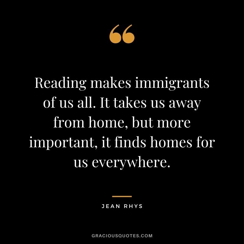 Reading makes immigrants of us all. It takes us away from home, but more important, it finds homes for us everywhere. – Jean Rhys