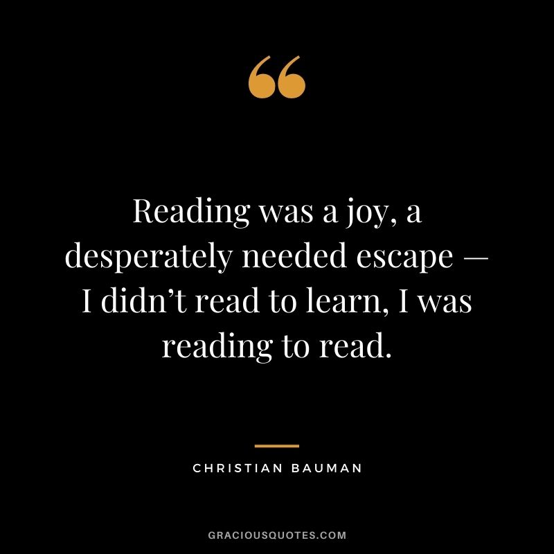 Reading was a joy, a desperately needed escape — I didn’t read to learn, I was reading to read. – Christian Bauman