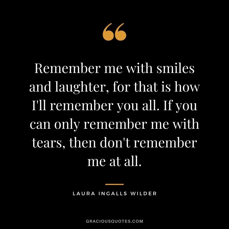 Remember me with smiles and laughter, for that is how I'll remember you all. If you can only remember me with tears, then don't remember me at all.