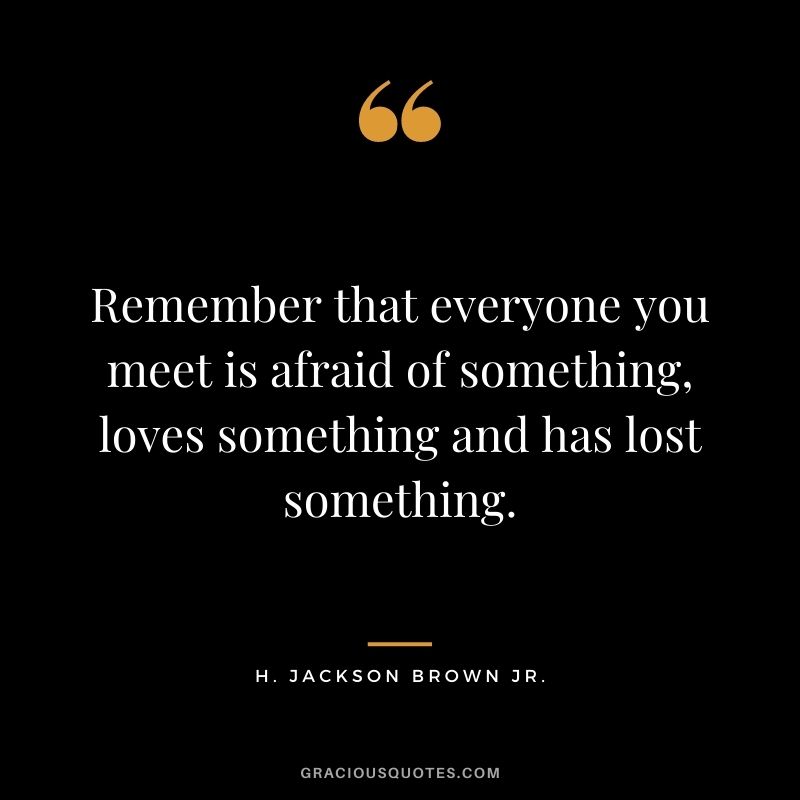 Remember that everyone you meet is afraid of something, loves something and has lost something.