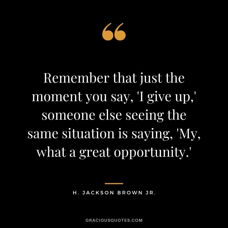 Remember that just the moment you say, 'I give up,' someone else seeing the same situation is saying, 'My, what a great opportunity.'