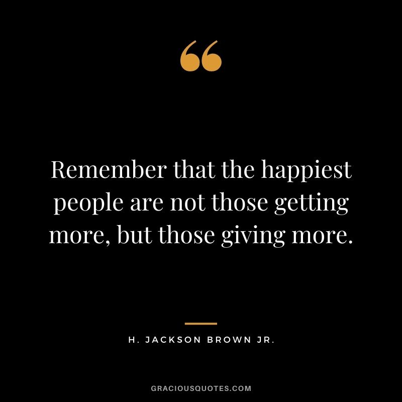 Remember that the happiest people are not those getting more, but those giving more. ―H. Jackson Brown Jr.
