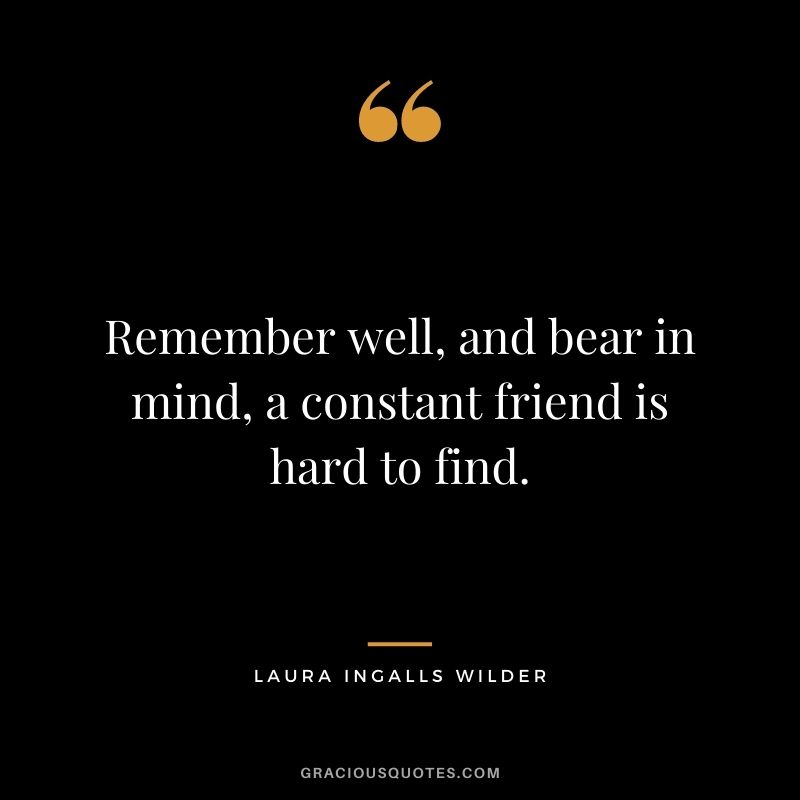 Remember well, and bear in mind, a constant friend is hard to find.