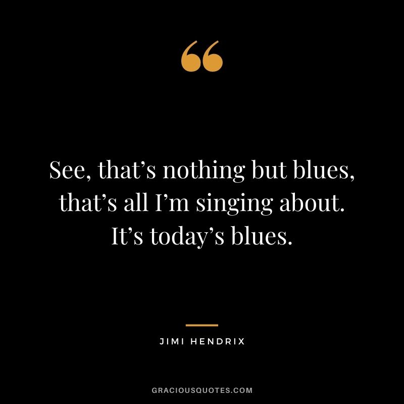 See, that’s nothing but blues, that’s all I’m singing about. It’s today’s blues.